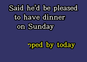 Said he,d be pleased
to have dinner
on Sunday

oped by today