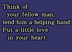 Think of

your fellow man,
lend him a helping hand
Put a little love

in your heart