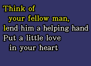 Think of

your fellow man,
lend him a helping hand
Put a little love

in your heart