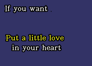 If you want

Put a little love
in your heart