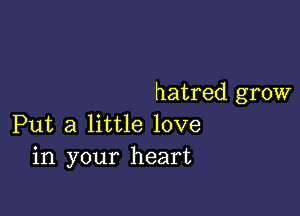 hatred grow

Put a little love
in your heart