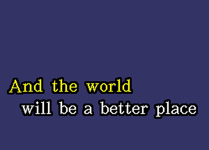 And the world
Will be a better place