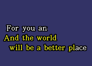 For you an

And the world
Will be a better place