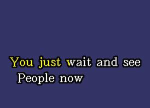 You just wait and see
People now