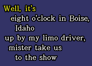 Well, ifs
eight dclock in Boise,
Idaho

up by my limo driver,
mister take us
to the show