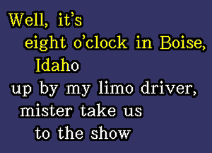 Well, ifs
eight dclock in Boise,
Idaho

up by my limo driver,
mister take us
to the show