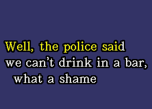 Well, the police said

we cant drink in a bar,
What a shame