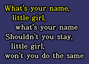 Whafs your name,
little girl,
What,S your name
Shouldn,t you stay,
little girl,
won,t you do the same