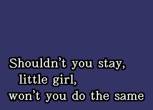 Shouldrft you stay,
little girl,
won,t you do the same