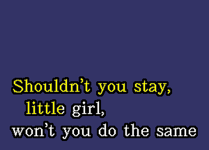 Shouldrft you stay,
little girl,
won,t you do the same