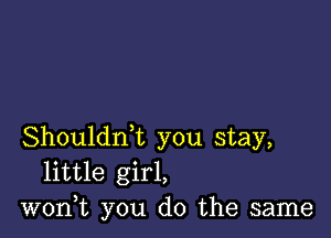 Shouldrft you stay,
little girl,
won,t you do the same