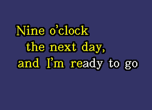 Nine dclock
the next day,

and Fm ready to go