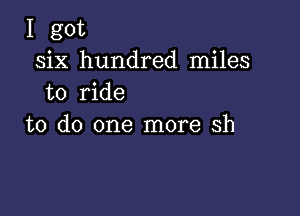 I got
six hundred miles
to ride

to do one more sh