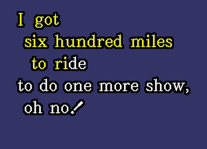 I got
six hundred miles
to ride

to do one more show,
oh no!