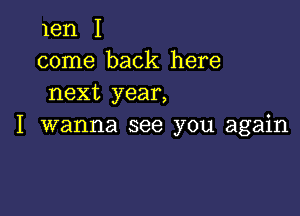 len I
come back here
next year,

I wanna see you again