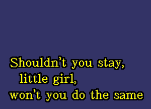 Shouldrft you stay,
little girl,
won,t you do the same