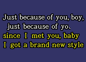 Just because of you, boy,
just because of yox

since I met you, baby
I got a brand new style