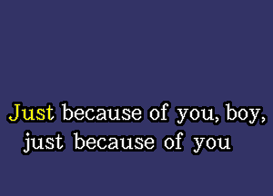 Just because of you, boy,
just because of you