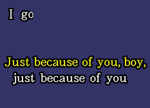 Igo

Just because of you, boy,
just because of you