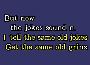 But now

the jokes sound n
I tell the same old jokes
Get the same old grins