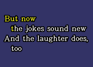 But now
the jokes sound new

And the laughter does,
too