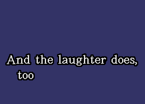 And the laughter does,
too