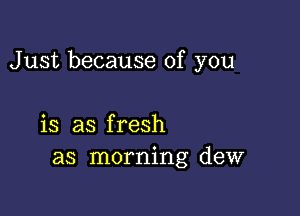 Just because of you

is as fresh
as morning dew