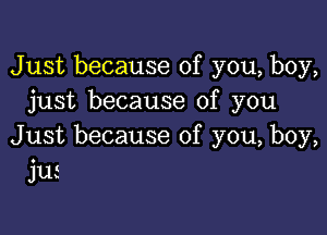 Just because of you, boy,
just because of you

Just because of you, boy,
jui