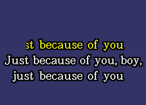 it because of you

Just because of you, boy,
just because of you