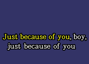 Just because of you, boy,
just because of you