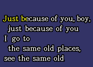 Just because of you, boy,
just because of you

I go to
the same old places,
see the same old