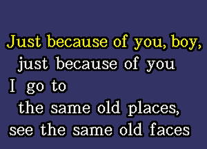 Just because of you, boy,
just because of you
I go to
the same old places,
see the same old faces