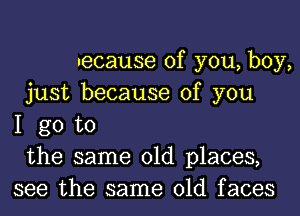 uecause of you, boy,
just because of you
I go to
the same old places,
see the same old faces