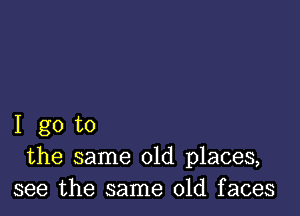 I go to
the same old places,
see the same old faces