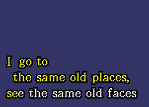 I go to
the same old places,
see the same old faces