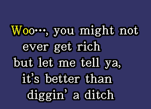 W000, you might not
ever get rich

but let me tell ya,
ifs better than
diggiw a ditch