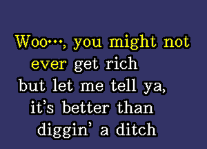 W000, you might not
ever get rich

but let me tell ya,
ifs better than
diggiw a ditch