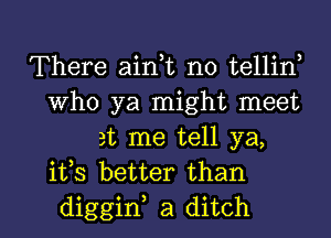 There aian no tellin,
Who ya might meet
at me tell ya,
ifs better than

diggif a ditch l