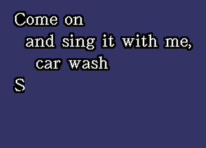 Come on
and sing it With me,
car wash

S