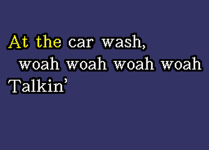 At the car wash,
woah woah woah woah

Talkid