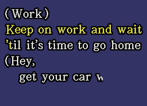 (Work)
Keep on work and wait
ti1 ifs time to go home

(Hey,
get your car Vv