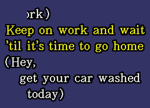 )rk)
Keep on work and wait
ti1 ifs time to go home

(Hey,
get your car washed
today)