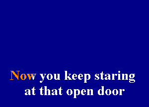 N 0w you keep staring
at that open door
