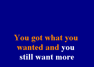 You got what you
wanted and you
still want more