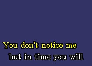 You doan notice me

but in time you Will