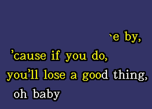 e by,

bause if you do,

you 11 lose a good thing,
oh baby