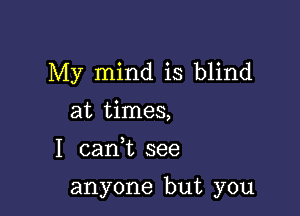 My mind is blind
at times,

I cank see

anyone but you