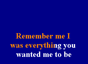 Remember me I
was everything you
wanted me to be