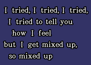 I tried,I tried,1 tried,
I tried to tell you
how I feel

but I get mixed up,

30 mixed up