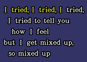 I tried,I tried,1 tried,
I tried to tell you
how I feel

but I get mixed up,

30 mixed up